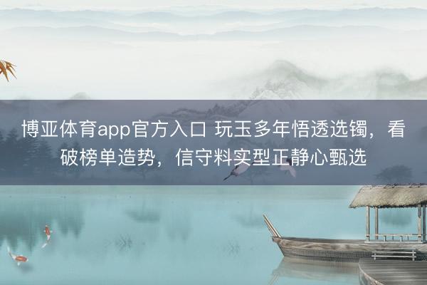 博亚体育app官方入口 玩玉多年悟透选镯，看破榜单造势，信守料实型正静心甄选