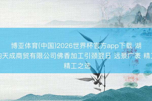 博亚体育(中国)2026世界杯官方app下载 湖北檀韵天成商贸有限公司佛香加工引颈翌日 远景广袤 精工之选