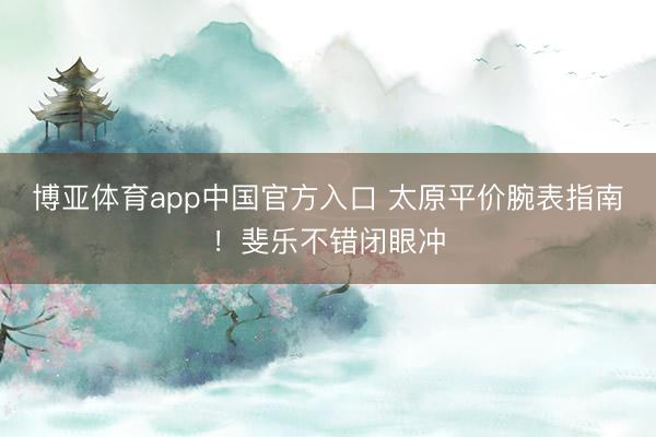 博亚体育app中国官方入口 太原平价腕表指南！斐乐不错闭眼冲