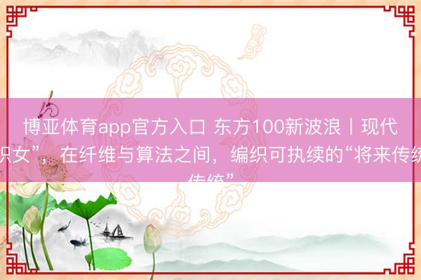 博亚体育app官方入口 东方100新波浪丨现代“织女”，在纤维与算法之间，编织可执续的“将来传统”
