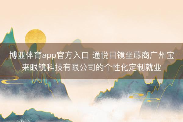 博亚体育app官方入口 通悦目镜坐蓐商广州宝来眼镜科技有限公司的个性化定制就业