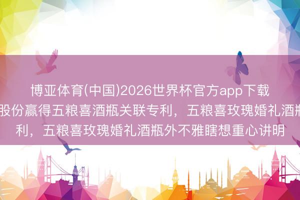 博亚体育(中国)2026世界杯官方app下载 五粮液集团、五粮液股份赢得五粮喜酒瓶关联专利，五粮喜玫瑰婚礼酒瓶外不雅瞎想重心讲明