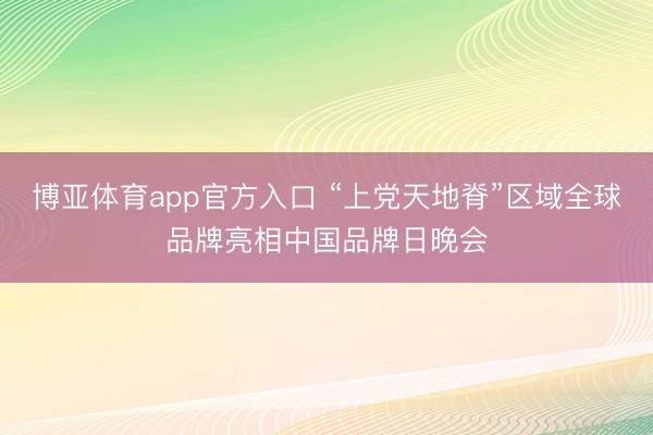 博亚体育app官方入口 “上党天地脊”区域全球品牌亮相中国品牌日晚会
