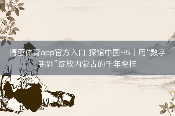 博亚体育app官方入口 探馆中国H5|用“数字钥匙”绽放内蒙古的千年牵挂