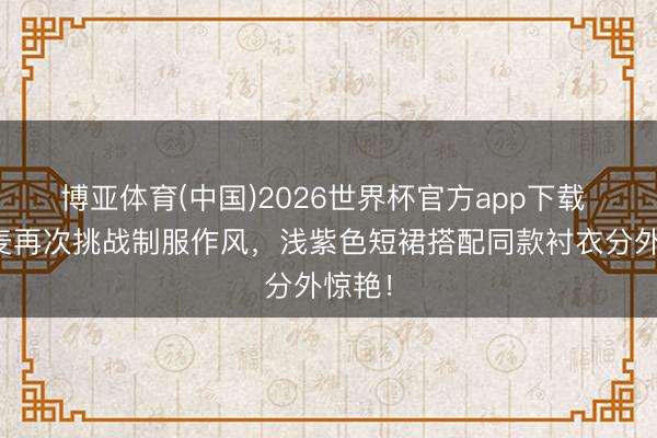 博亚体育(中国)2026世界杯官方app下载 赵今麦再次挑战制服作风,浅紫色短裙搭配同款衬衣分外惊艳!