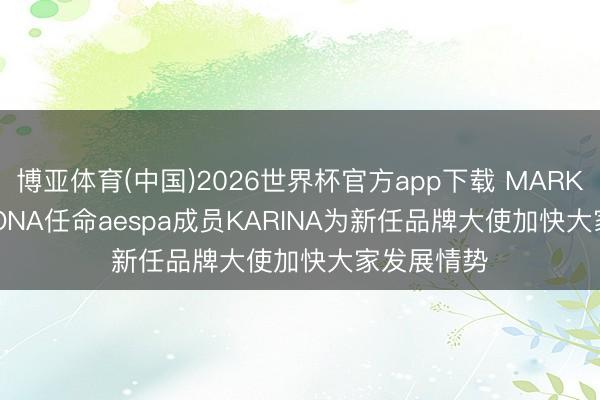 博亚体育(中国)2026世界杯官方app下载 MARK & LONA任命aespa成员KARINA为新任品牌大使加快大家发展情势