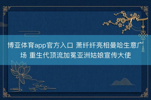 博亚体育app官方入口 萧纤纤亮相曼哈生意广场 重生代顶流加冕亚洲姑娘宣传大使