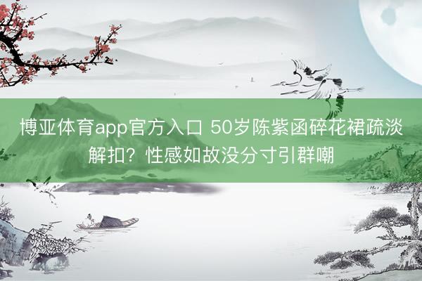 博亚体育app官方入口 50岁陈紫函碎花裙疏淡解扣？性感如故没分寸引群嘲