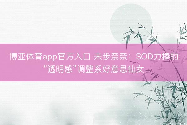 博亚体育app官方入口 未步奈奈：SOD力捧的“透明感”调整系好意思仙女