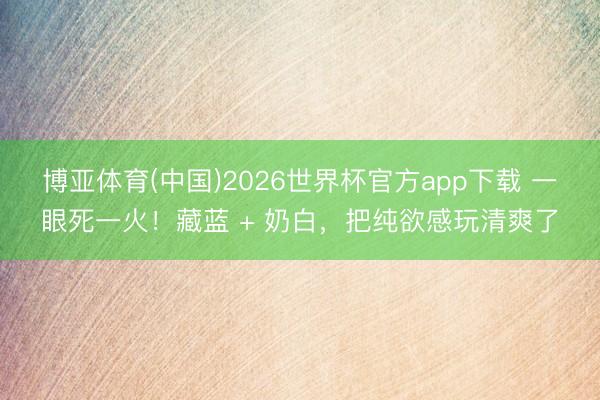 博亚体育(中国)2026世界杯官方app下载 一眼死一火!藏蓝 + 奶白,把纯欲感玩清爽了