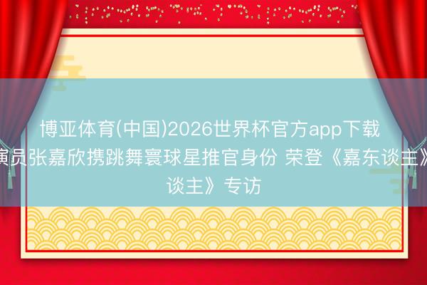 博亚体育(中国)2026世界杯官方app下载 新晋演员张嘉欣携跳舞寰球星推官身份 荣登《嘉东谈主》专访