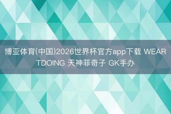 博亚体育(中国)2026世界杯官方app下载 WEARTDOING 天神菲奇子 GK手办