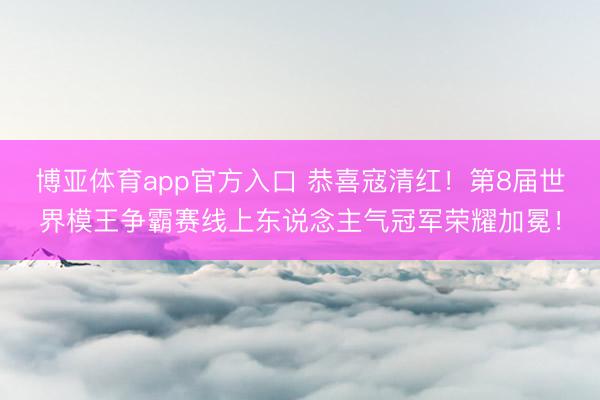 博亚体育app官方入口 恭喜寇清红！第8届世界模王争霸赛线上东说念主气冠军荣耀加冕！