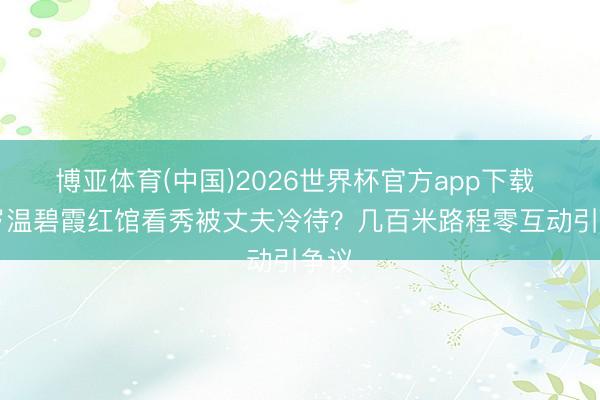 博亚体育(中国)2026世界杯官方app下载 58岁温碧霞红馆看秀被丈夫冷待？几百米路程零互动引争议