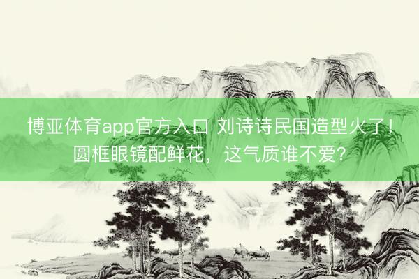 博亚体育app官方入口 刘诗诗民国造型火了！圆框眼镜配鲜花，这气质谁不爱？