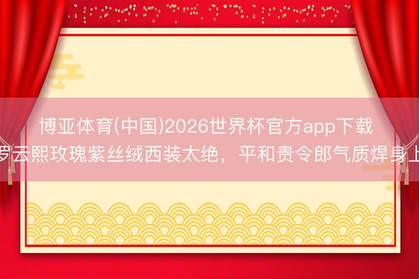 博亚体育(中国)2026世界杯官方app下载 罗云熙玫瑰紫丝绒西装太绝,平和贵令郎气质焊身上