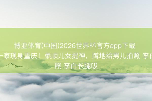 博亚体育(中国)2026世界杯官方app下载 撒贝宁一家现身重庆！柔顺儿女提神，蹲地给男儿拍照 李白长腿吸