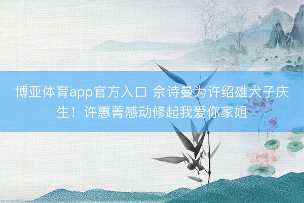 博亚体育app官方入口 佘诗曼为许绍雄犬子庆生！许惠菁感动修起我爱你家姐