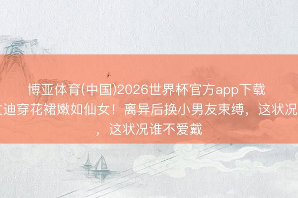 博亚体育(中国)2026世界杯官方app下载 56岁邓文迪穿花裙嫩如仙女！离异后换小男友束缚，这状况谁不爱戴