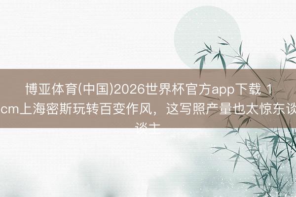 博亚体育(中国)2026世界杯官方app下载 172cm上海密斯玩转百变作风，这写照产量也太惊东谈主