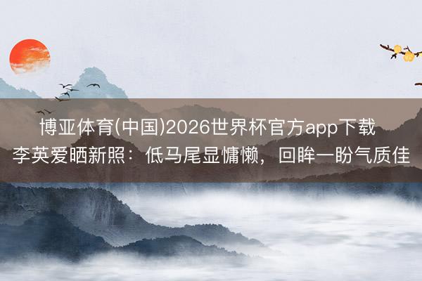 博亚体育(中国)2026世界杯官方app下载 李英爱晒新照：低马尾显慵懒，回眸一盼气质佳