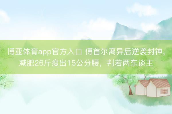 博亚体育app官方入口 傅首尔离异后逆袭封神，减肥26斤瘦出15公分腰，判若两东谈主