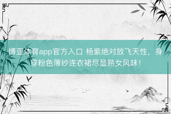 博亚体育app官方入口 杨紫绝对放飞天性,身穿粉色薄纱连衣裙尽显熟女风味!