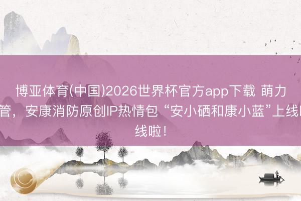 博亚体育(中国)2026世界杯官方app下载 萌力看管，安康消防原创IP热情包 “安小硒和康小蓝”上线啦！
