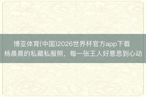 博亚体育(中国)2026世界杯官方app下载 杨晨晨的私藏私服照，每一张王人好意思到心动