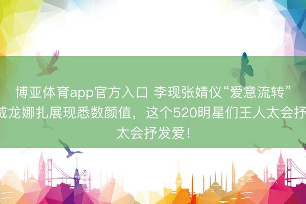 博亚体育app官方入口 李现张婧仪“爱意流转”，宋威龙娜扎展现悉数颜值，这个520明星们王人太会抒发爱！