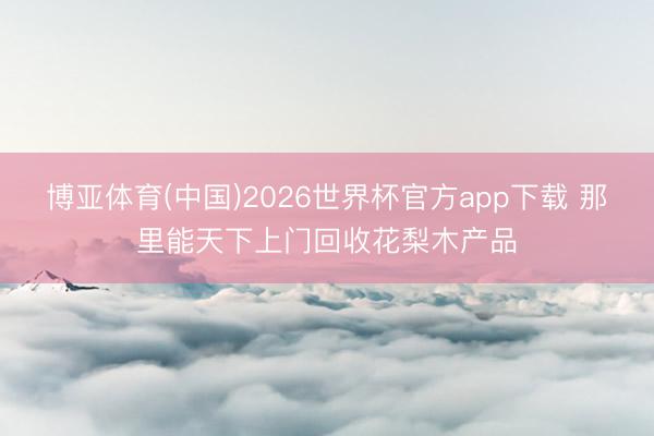 博亚体育(中国)2026世界杯官方app下载 那里能天下上门回收花梨木产品