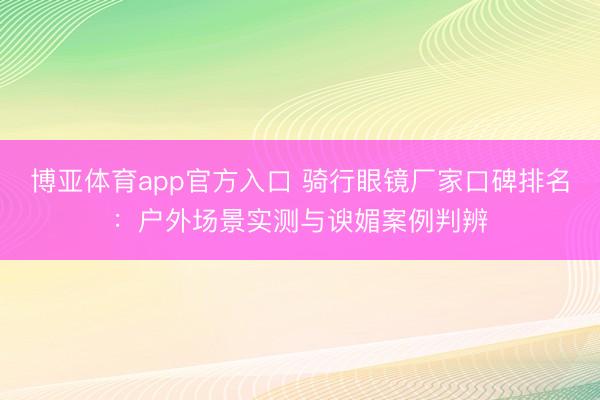 博亚体育app官方入口 骑行眼镜厂家口碑排名：户外场景实测与谀媚案例判辨