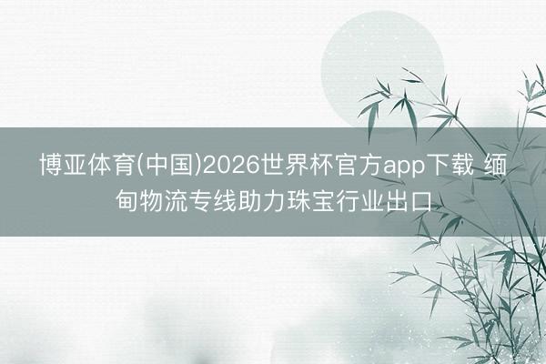 博亚体育(中国)2026世界杯官方app下载 缅甸物流专线助力珠宝行业出口
