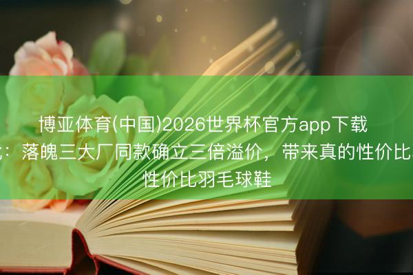 博亚体育(中国)2026世界杯官方app下载 平衡之靴:落魄三大厂同款确立三倍溢价,带来真的性价比羽毛球鞋