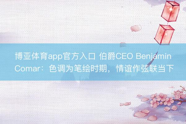 博亚体育app官方入口 伯爵CEO Benjamin Comar：色调为笔绘时期，情谊作弦联当下