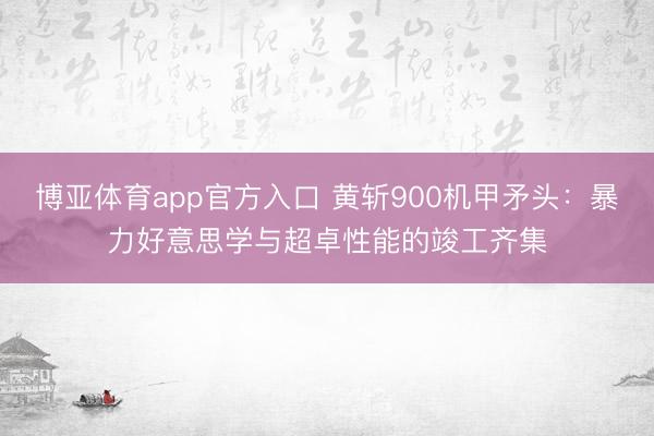 博亚体育app官方入口 黄斩900机甲矛头：暴力好意思学与超卓性能的竣工齐集
