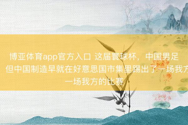 博亚体育app官方入口 这届寰球杯，中国男足又没去，但中国制造早就在好意思国市集里踢出了一场我方的比赛