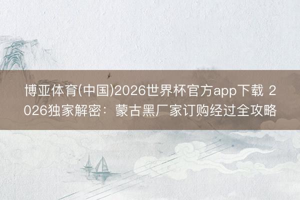 博亚体育(中国)2026世界杯官方app下载 2026独家解密：蒙古黑厂家订购经过全攻略
