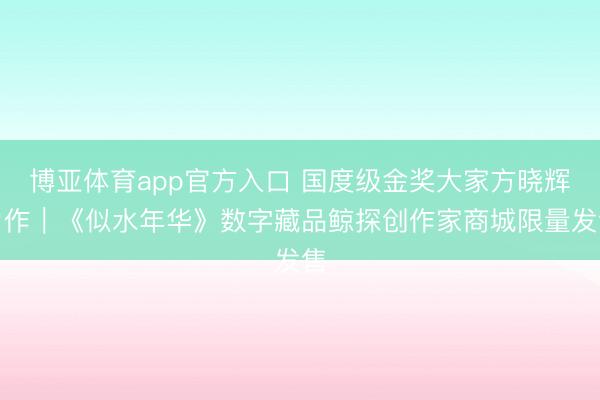 博亚体育app官方入口 国度级金奖大家方晓辉力作｜《似水年华》数字藏品鲸探创作家商城限量发售