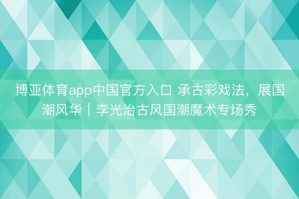 博亚体育app中国官方入口 承古彩戏法，展国潮风华｜李光治古风国潮魔术专场秀