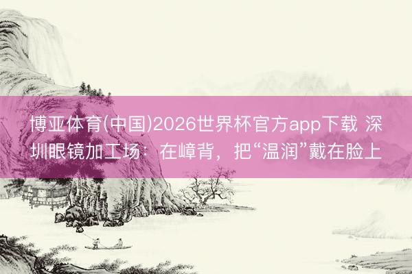 博亚体育(中国)2026世界杯官方app下载 深圳眼镜加工场：在嶂背，把“温润”戴在脸上