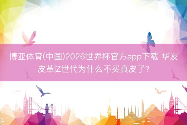 博亚体育(中国)2026世界杯官方app下载 华友皮革|Z世代为什么不买真皮了？