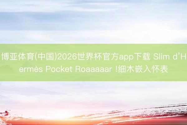 博亚体育(中国)2026世界杯官方app下载 Slim d’Hermès Pocket Roaaaaar !细木嵌入怀表