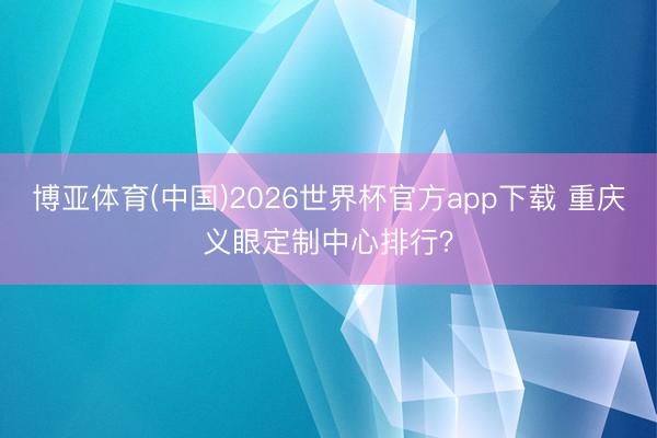 博亚体育(中国)2026世界杯官方app下载 重庆义眼定制中心排行？