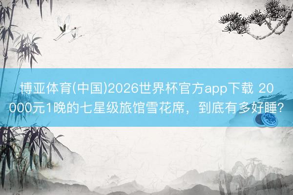 博亚体育(中国)2026世界杯官方app下载 20000元1晚的七星级旅馆雪花席，到底有多好睡？
