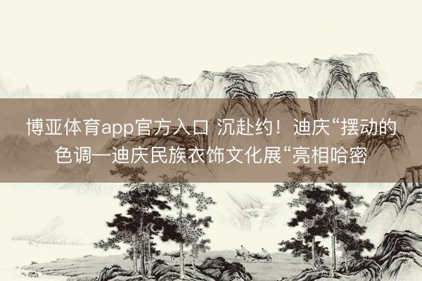 博亚体育app官方入口 沉赴约！迪庆“摆动的色调—迪庆民族衣饰文化展“亮相哈密