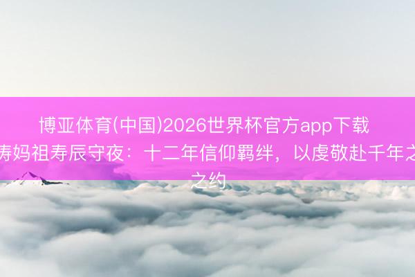 博亚体育(中国)2026世界杯官方app下载 刘涛妈祖寿辰守夜：十二年信仰羁绊，以虔敬赴千年之约