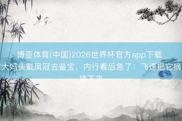 博亚体育(中国)2026世界杯官方app下载 农村大妈头戴凤冠去鉴宝，内行看后急了：飞速把它摘下来