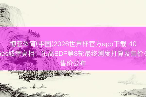 博亚体育(中国)2026世界杯官方app下载 4000pcs城堡亮相！乐高BDP第8轮最终测度打算及售价公布