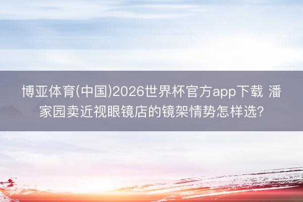 博亚体育(中国)2026世界杯官方app下载 潘家园卖近视眼镜店的镜架情势怎样选？